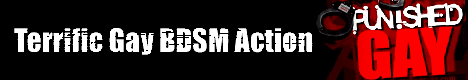 Punishedgay.com - It is the biggest ultimate 
gay BDSM site ever! Endless catalogues of albums full of nastiest, harsh and rough sexual 
acts. Weirdest scenes, pure violence and the best entertainment for your to check out. 
No censorship or whatever! Join now and get an instant access to this bloody and crazy 
stuff! Regular updates will make your stay even more comfortable and enjoyable.